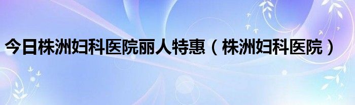 今日株洲妇科医院丽人特惠（株洲妇科医院）