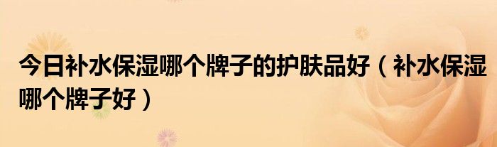 今日补水保湿哪个牌子的护肤品好（补水保湿哪个牌子好）