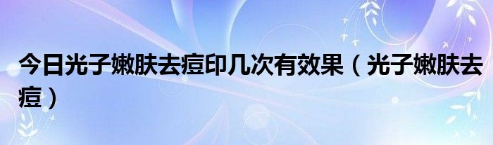今日光子嫩肤去痘印几次有效果（光子嫩肤去痘）