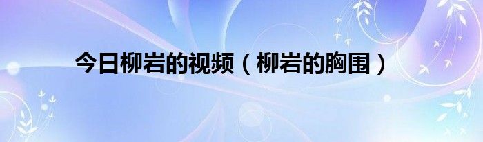 今日柳岩的视频（柳岩的胸围）