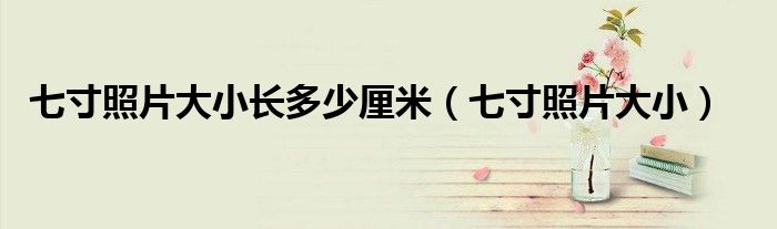 七寸照片大小长多少厘米（七寸照片大小）