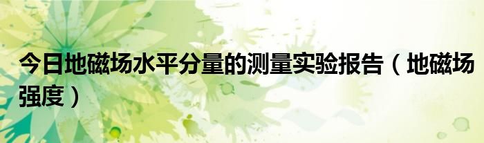 今日地磁场水平分量的测量实验报告（地磁场强度）