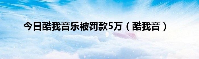 今日酷我音乐被罚款5万（酷我音）