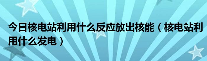 今日核电站利用什么反应放出核能（核电站利用什么发电）