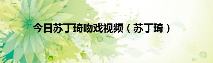 今日苏丁琦吻戏视频（苏丁琦）