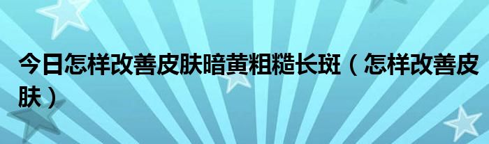 今日怎样改善皮肤暗黄粗糙长斑（怎样改善皮肤）