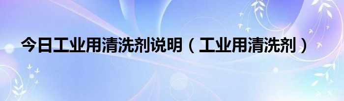 今日工业用清洗剂说明（工业用清洗剂）