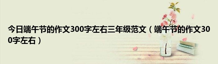 今日端午节的作文300字左右三年级范文（端午节的作文300字左右）