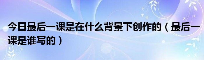 今日最后一课是在什么背景下创作的（最后一课是谁写的）