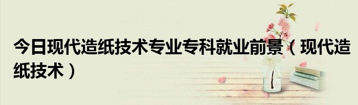 今日现代造纸技术专业专科就业前景（现代造纸技术）