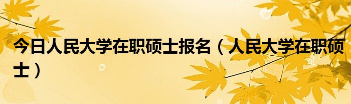今日人民大学在职硕士报名（人民大学在职硕士）