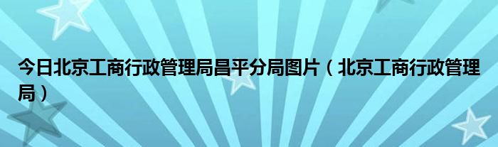 今日北京工商行政管理局昌平分局图片（北京工商行政管理局）