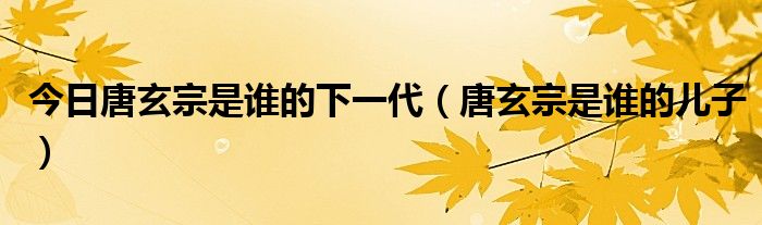今日唐玄宗是谁的下一代（唐玄宗是谁的儿子）