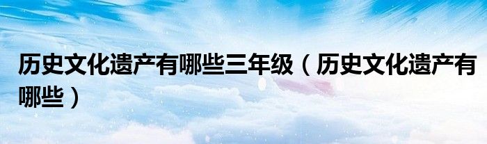 历史文化遗产有哪些三年级（历史文化遗产有哪些）