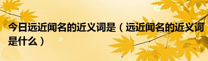 今日远近闻名的近义词是（远近闻名的近义词是什么）