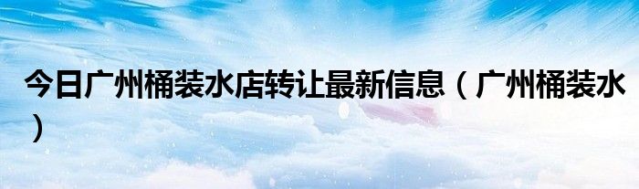 今日广州桶装水店转让最新信息（广州桶装水）