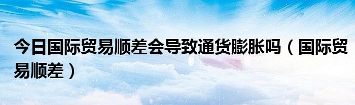 今日国际贸易顺差会导致通货膨胀吗（国际贸易顺差）