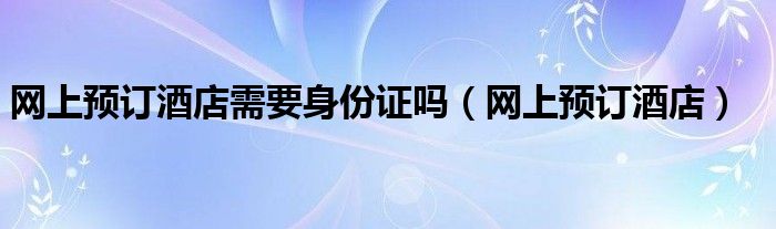 网上预订酒店需要身份证吗（网上预订酒店）