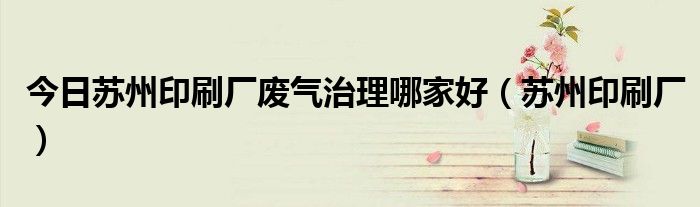 今日苏州印刷厂废气治理哪家好（苏州印刷厂）