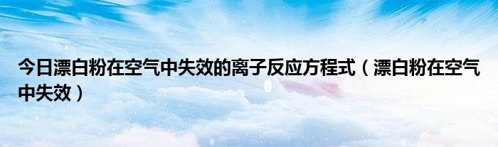 今日漂白粉在空气中失效的离子反应方程式（漂白粉在空气中失效）