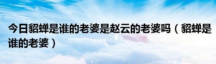 今日貂蝉是谁的老婆是赵云的老婆吗（貂蝉是谁的老婆）