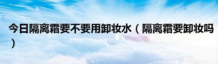 今日隔离霜要不要用卸妆水（隔离霜要卸妆吗）