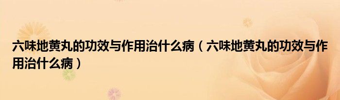 六味地黄丸的功效与作用治什么病（六味地黄丸的功效与作用治什么病）