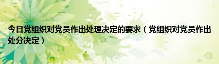 今日党组织对党员作出处理决定的要求（党组织对党员作出处分决定）