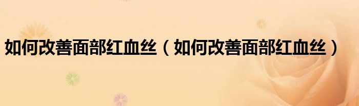 如何改善面部红血丝（如何改善面部红血丝）