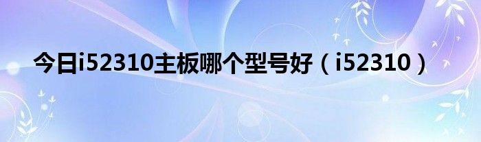 今日i52310主板哪个型号好（i52310）