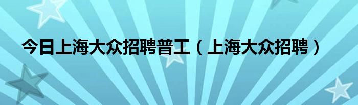 今日上海大众招聘普工（上海大众招聘）