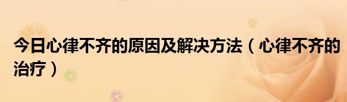 今日心律不齐的原因及解决方法（心律不齐的治疗）