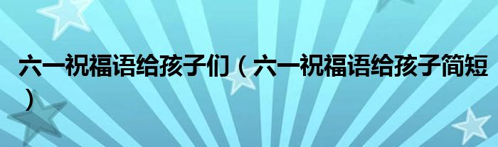 六一祝福语给孩子们（六一祝福语给孩子简短）