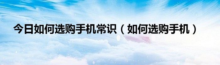 今日如何选购手机常识（如何选购手机）