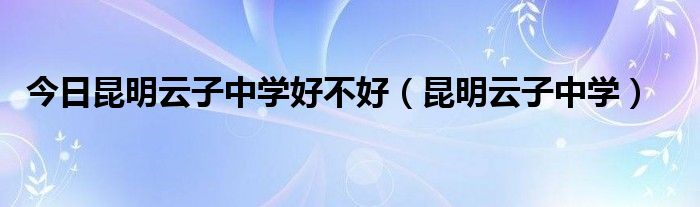 今日昆明云子中学好不好（昆明云子中学）