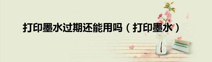 打印墨水过期还能用吗（打印墨水）