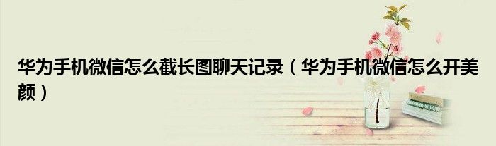 华为手机微信怎么截长图聊天记录（华为手机微信怎么开美颜）
