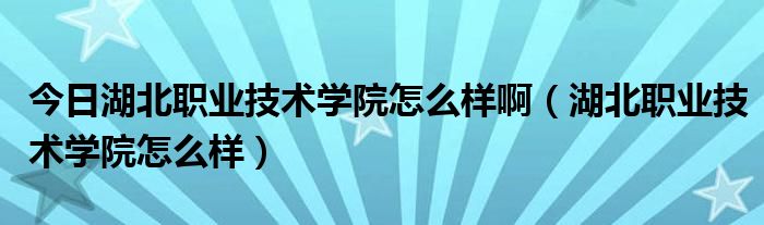 今日湖北职业技术学院怎么样啊（湖北职业技术学院怎么样）