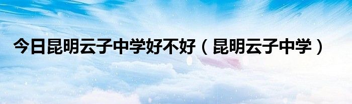 今日昆明云子中学好不好（昆明云子中学）