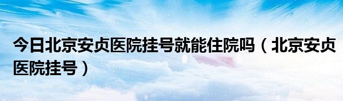 今日北京安贞医院挂号就能住院吗（北京安贞医院挂号）