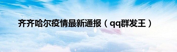 齐齐哈尔疫情最新通报（qq群发王）