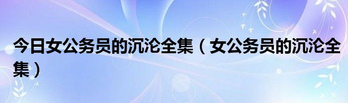 今日女公务员的沉沦全集（女公务员的沉沦全集）