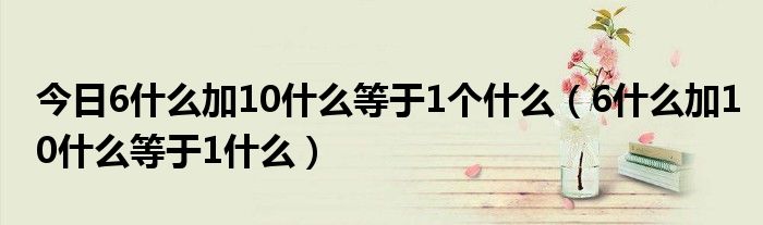 今日6什么加10什么等于1个什么（6什么加10什么等于1什么）