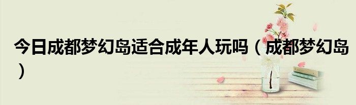 今日成都梦幻岛适合成年人玩吗（成都梦幻岛）