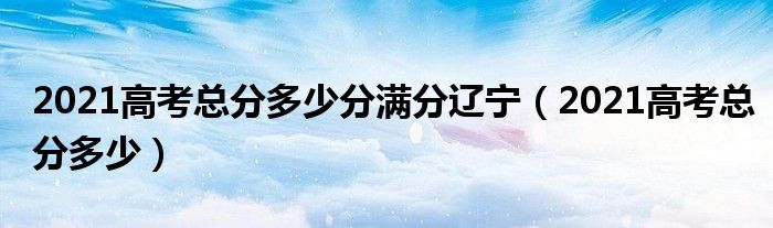 2021高考总分多少分满分辽宁（2021高考总分多少）