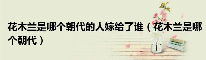 花木兰是哪个朝代的人嫁给了谁（花木兰是哪个朝代）