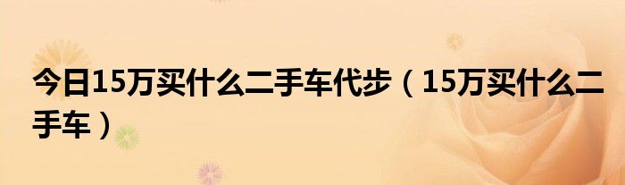 今日15万买什么二手车代步（15万买什么二手车）