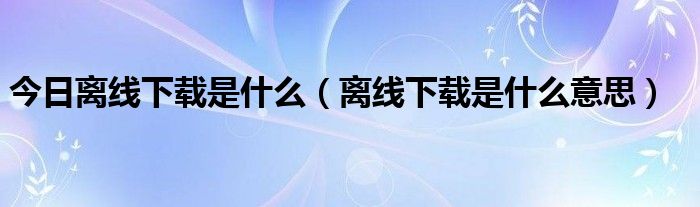 今日离线下载是什么（离线下载是什么意思）