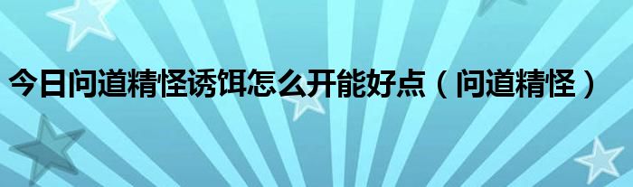 今日问道精怪诱饵怎么开能好点（问道精怪）