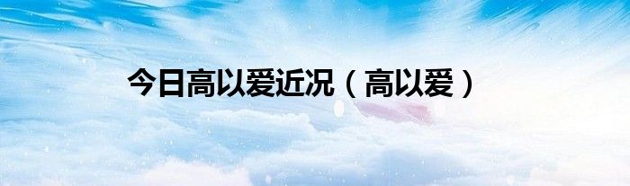 今日高以爱近况（高以爱）